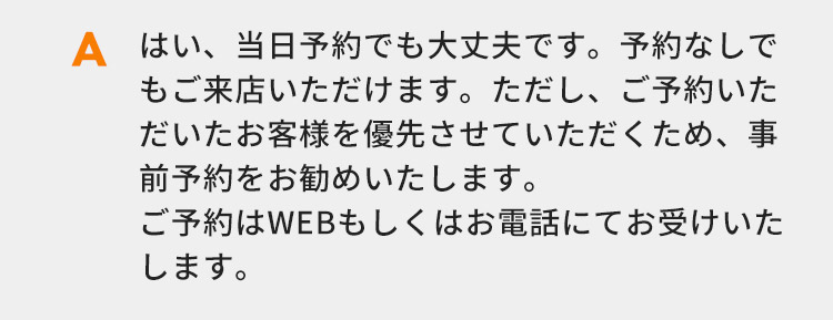 はい、当日予約でも大丈夫です。予約なしでもご来店いただけます。ただし、ご予約いただいたお客様を優先させていただくため、事前予約をお勧めいたします。ご予約はWEBもしくはお電話にてお受けいたします。