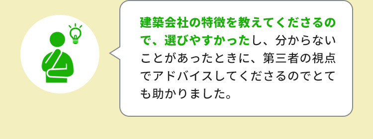 建築会社の特徴を教えて下さるので、選びやすかったし、分からないことがあったときに、第三者の視点でアドバイスしてくださるのでとても助かりました。