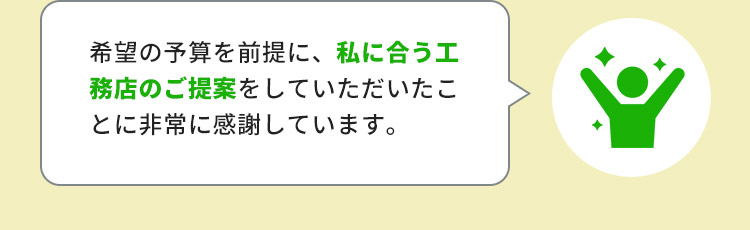 希望の予算を前提に、私に合う工務店のご提案をしていただいたことに非常に感謝しています。