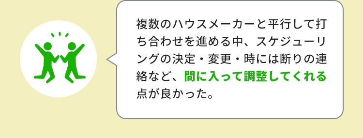 複数のハウスメーカーと平行して打ち合わせを進める中、スケジューリングの決定・変更・時には断りの連絡など、間に入って調整してくれる点が良かった。