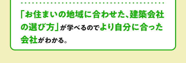 「お住まいの地域に合わせた、建築会社の選び方」が学べるので、より自分に合った会社がわかる。