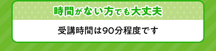 時間がない方でも大丈夫 受講時間は90分程度です。
