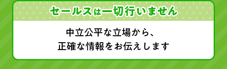 セールスは一切行いません 中立公平な立場から、正確な情報をお伝えします。