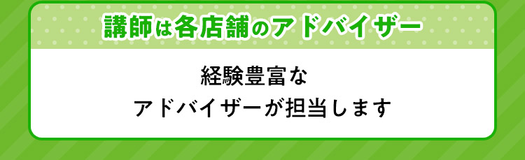 講師は各店舗のアドバイザー 経験豊富なアドバイザーが担当します