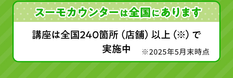 スーモカウンターは全国にあります 講座は全国240箇所（店舗）以上（※）で実施中 ※2025年5月末時点