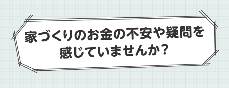 家づくりのお金の不安や疑問を感じていませんか？