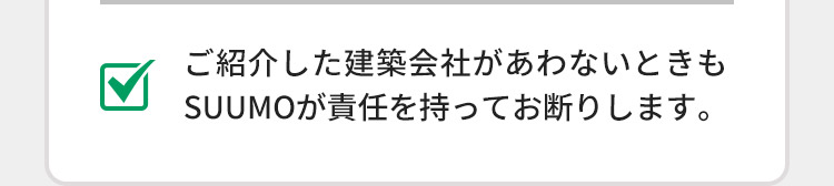 ご紹介した建築会社があわないときもSUUMOが責任を持ってお断りします。