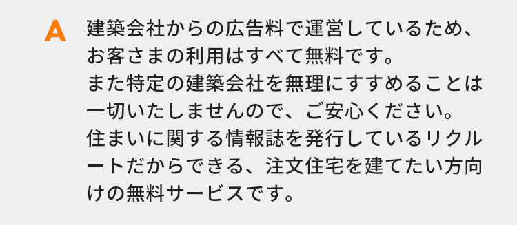 建築会社からの広告料で運営しているため、お客さまの利用はすべて無料です。また特定の建築会社を無理にすすめることは一切いたしませんので、ご安心ください。住まいに関する情報誌を発行しているリクルートだからできる、注文住宅を建てたい方向けの無料サービスです。