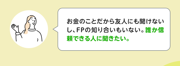 お金のことだから友人にも聞けないし、FPの知り合いもいない。誰か信頼できる人に聞きたい