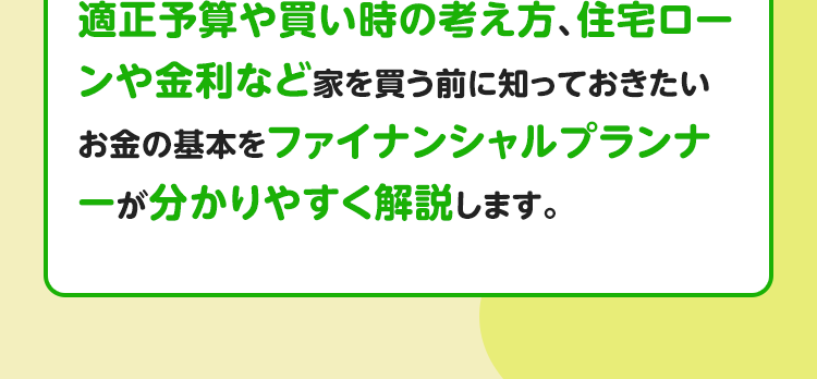 適正予算や買い時の考え方、住宅ローンや金利など家を買う前に知っておきたいお金の基本をファイナンシャルプランナーが分かりやすく解説します。