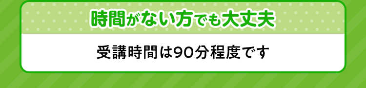時間がない方でも大丈夫 受講時間は90分程度です。
