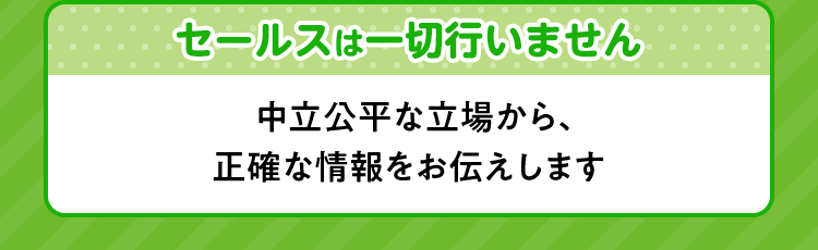 セールスは一切行いません 中立公平な立場から、正確な情報をお伝えします。