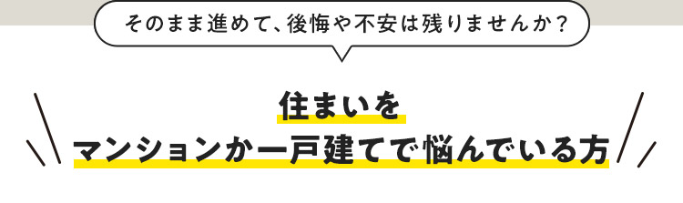 そのまま進めて、後悔や不安は残りませんか？ 住まいをマンションか一戸建てで悩んでいる方