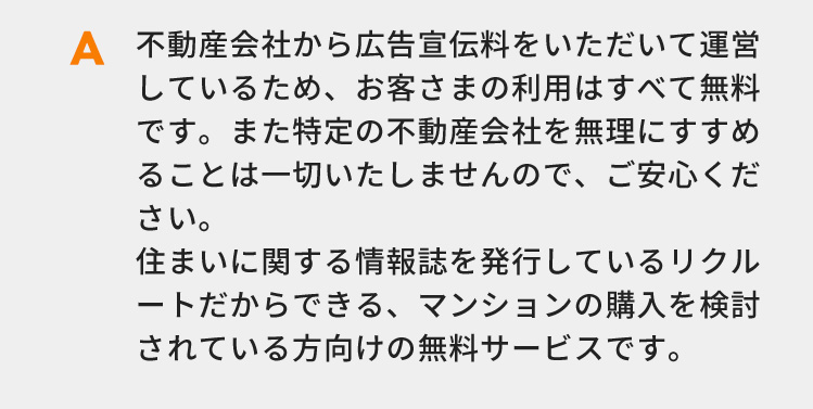 不動産会社から広告宣伝料をいただいて運営しているため、お客さまの利用はすべて無料です。また特定の不動産会社を無理にすすめることは一切いたしませんので、ご安心ください。住まいに関する情報誌を発行しているリクルートだからできる、マンションの購入を検討されている方向けの無料サービスです。