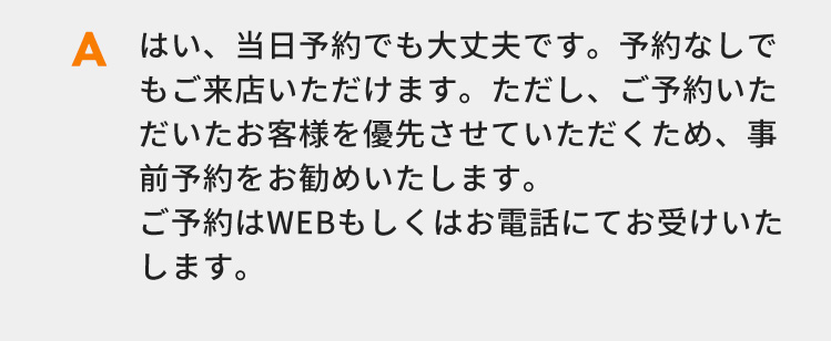 はい、当日予約でも大丈夫です。予約なしでもご来店いただけます。ただし、ご予約いただいたお客様を優先させていただくため、事前予約をお勧めいたします。ご予約はWEBもしくはお電話にてお受けいたします。