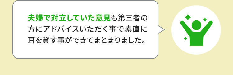 夫婦で対立していた意見も第三者の方にアドバイス頂く事で素直に耳を貸す事が出来てまとまりました。
