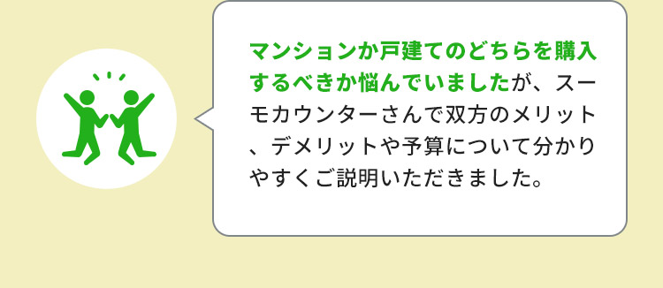 マンションか戸建てのどちらを購入するべきか悩んでいましたが、スーモカウンターさんで双方のメリット、デメリットや予算について分かりやすくご説明いただきました。