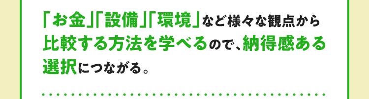 「お金」「設備」「環境」など様々な観点から比較する方法を学べるので、納得感ある選択につながる。