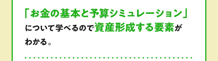 「お金の基本と予算シミュレーション」について学べるので資産形成する要素がわかる。