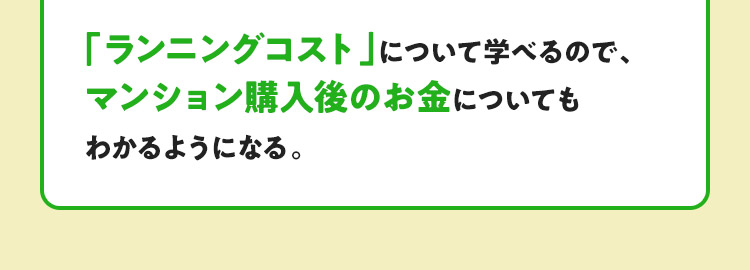 「ランニングコスト」について学べるので、マンション購入後のお金についてもわかるようになる。