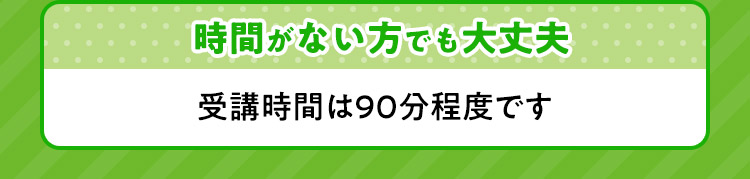 時間がない方でも大丈夫 受講時間は90分程度です。