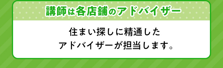 講師は各店舗のアドバイザー 住まい探しに精通したアドバイザーが担当します。
