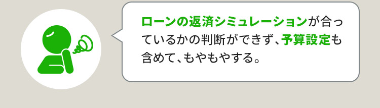 ローンの返済シミュレーションが合っているかの判断ができず、予算設定も含めて、もやもやする。