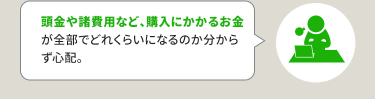 頭金や諸費用など、購入にかかるお金が全部でどれくらいになるのか分からず心配。