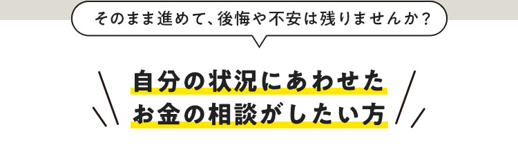 そのまま進めて、後悔や不安は残りませんか？ 自分の状況にあわせたお金の相談がしたい方