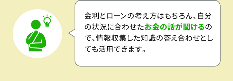 金利とローンの考え方はもちろん、自分の状況に合わせたお金の話が聞けるので、情報収集した知識の答え合わせとしても活用できます。