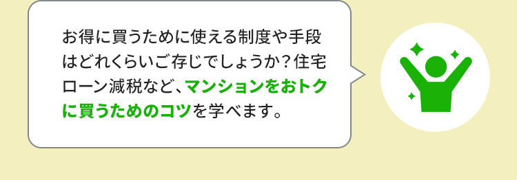 お得に買うために使える制度や手段はどれくらいご存じでしょうか？住宅ローン減税など、マンションをおトクに買うためのコツを学べます。