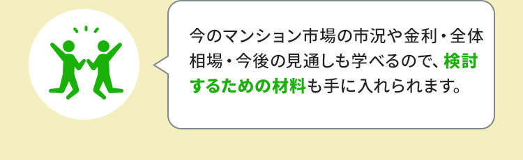 今のマンション市場の市況や金利・全体相場・今後の見通しも学べるので、検討するための材料も手に入れられます。