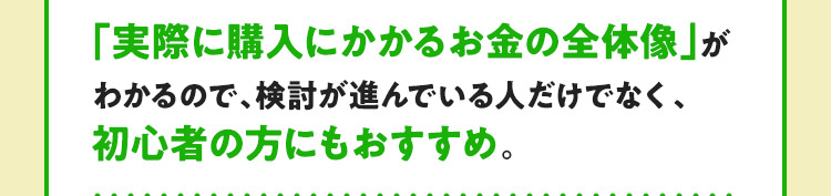 「実際に購入にかかるお金の全体像」がわかるので、検討が進んでいる人だけでなく、初心者の方にもおすすめ。