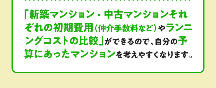 「新築マンション・中古マンションそれぞれの初期費用（仲介手数料など）やランニングコストの比較」ができるので、自分の予算にあったマンションを考えやすくなります。