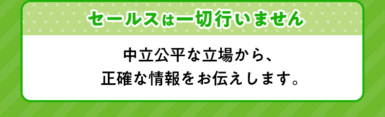 セールスは一切行いません 中立公平な立場から、正確な情報をお伝えします。
