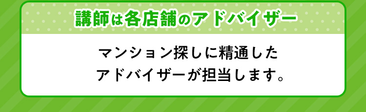 講師は各店舗のアドバイザー マンション探しに精通したアドバイザーが担当します。