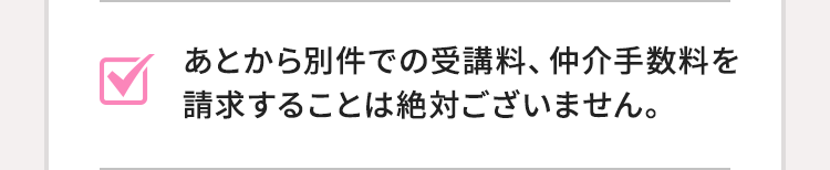 あとから別件での受講料、仲介手数料を請求することは絶対ございません。