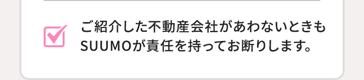 ご紹介した不動産会社があわないときもSUUMOが責任を持ってお断りします。