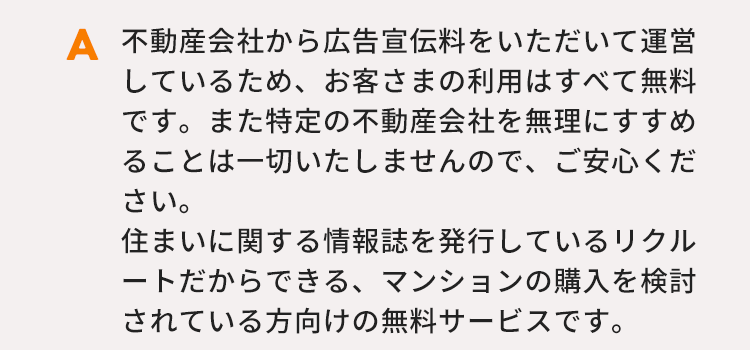 不動産会社から広告宣伝料をいただいて運営しているため、お客さまの利用はすべて無料です。また特定の不動産会社を無理にすすめることは一切いたしませんので、ご安心ください。住まいに関する情報誌を発行しているリクルートだからできる、マンションの購入を検討されている方向けの無料サービスです。