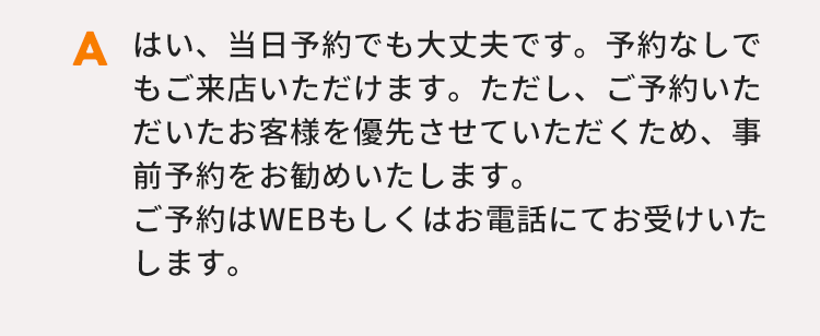はい、当日予約でも大丈夫です。予約なしでもご来店いただけます。ただし、ご予約いただいたお客様を優先させていただくため、事前予約をお勧めいたします。ご予約はWEBもしくはお電話にてお受けいたします。