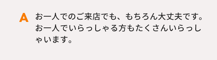 お一人でのご来店でも、もちろん大丈夫です。お一人でいらっしゃる方もたくさんいらっしゃいます。
