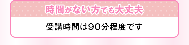 時間がない方でも大丈夫 受講時間は90分程度です。