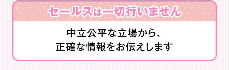 セールスは一切行いません 中立公平な立場から、正確な情報をお伝えします。