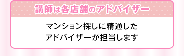 講師は各店舗のアドバイザー マンション探しに精通したアドバイザーが担当します。
