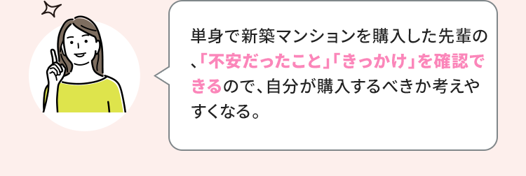 単身で新築マンションを購入した先輩の、「不安だったこと」「きっかけ」を確認できるので、自分が購入するべきか考えやすくなる。