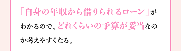 「自身の年収から借りられるローン」がわかるので、どれくらいの予算が妥当なのか考えやすくなる。