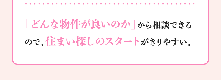 「どんな物件が良いのか」から相談できるので、住まい探しのスタートがきりやすい。