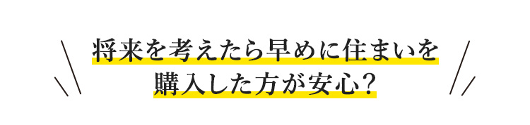 将来を考えたら早めに住まいを購入した方が安心？