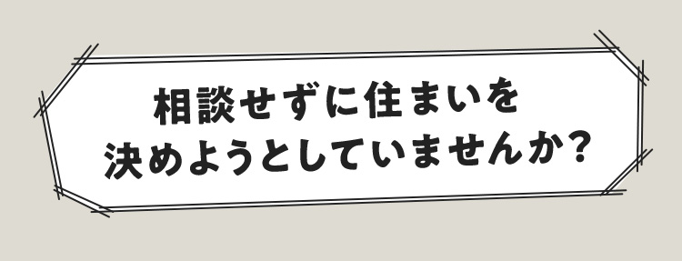 相談せずに住まいを決めようとしていませんか？