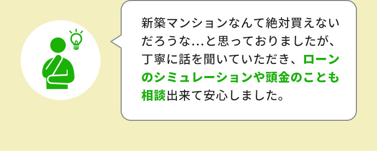 新築マンションなんて絶対買えないだろうな…と思っておりましたが、丁寧に話を聞いていただき、ローンのシミュレーションや頭金のことも相談出来て安心しました。